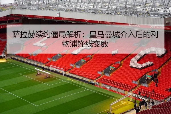 萨拉赫续约僵局解析：皇马曼城介入后的利物浦锋线变数